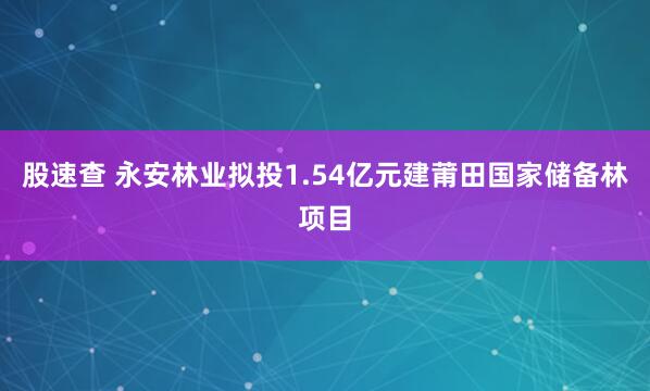 股速查 永安林业拟投1.54亿元建莆田国家储备林项目