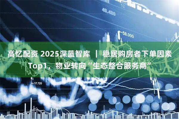 高忆配资 2025深蓝智库 ｜ 稳居购房者下单因素Top1，物业转向“生态整合服务商”