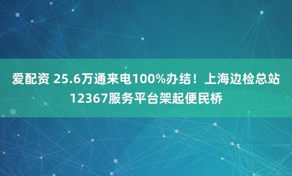 爱配资 25.6万通来电100%办结！上海边检总站12367服务平台架起便民桥