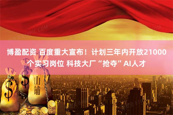 博盈配资 百度重大宣布！计划三年内开放21000个实习岗位 科技大厂“抢夺”AI人才