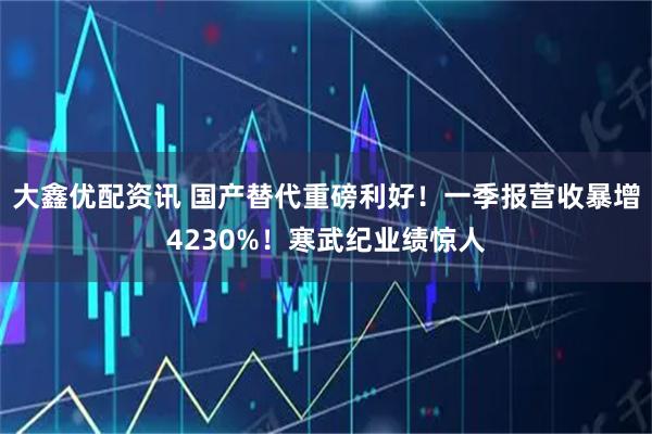 大鑫优配资讯 国产替代重磅利好！一季报营收暴增4230%！寒武纪业绩惊人