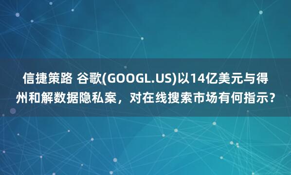 信捷策路 谷歌(GOOGL.US)以14亿美元与得州和解数据隐私案，对在线搜索市场有何指示？