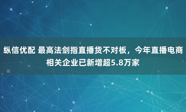 纵信优配 最高法剑指直播货不对板，今年直播电商相关企业已新增超5.8万家