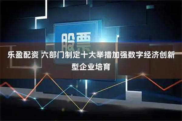 乐盈配资 六部门制定十大举措加强数字经济创新型企业培育