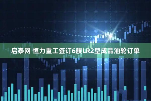 启泰网 恒力重工签订6艘LR2型成品油轮订单