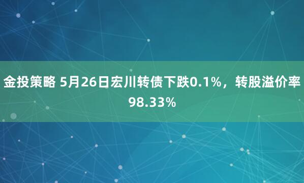 金投策略 5月26日宏川转债下跌0.1%，转股溢价率98.33%