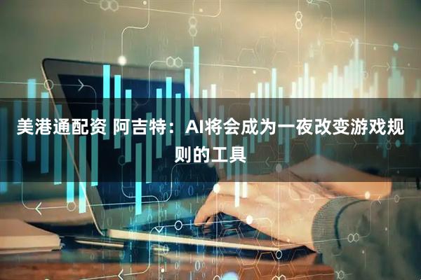 美港通配资 阿吉特：AI将会成为一夜改变游戏规则的工具