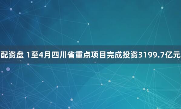 配资盘 1至4月四川省重点项目完成投资3199.7亿元
