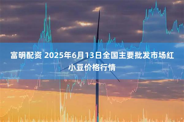富明配资 2025年6月13日全国主要批发市场红小豆价格行情