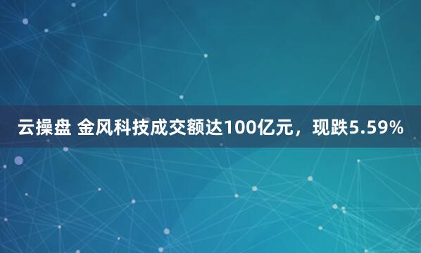 云操盘 金风科技成交额达100亿元，现跌5.59%