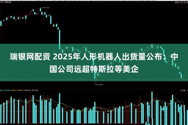 瑞银网配资 2025年人形机器人出货量公布：中国公司远超特斯拉等美企