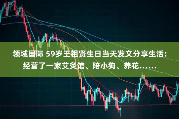 领域国际 59岁王祖贤生日当天发文分享生活：经营了一家艾灸馆、陪小狗、养花……