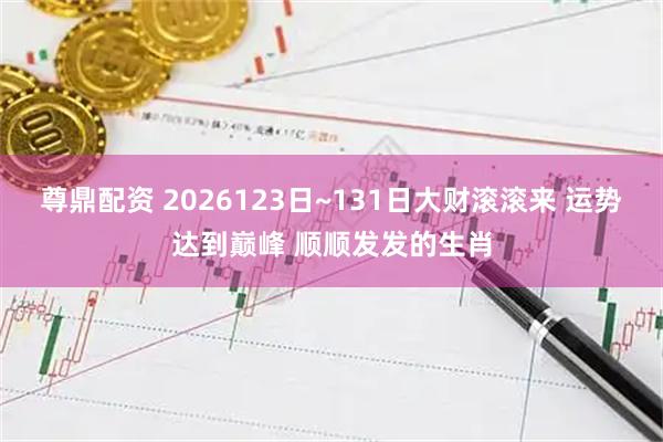 尊鼎配资 2026123日~131日大财滚滚来 运势达到巅峰 顺顺发发的生肖