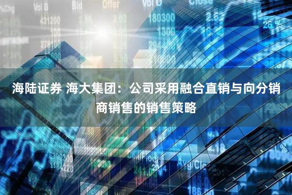 海陆证券 海大集团：公司采用融合直销与向分销商销售的销售策略