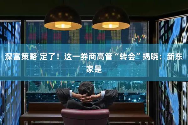 深富策略 定了！这一券商高管“转会”揭晓：新东家是