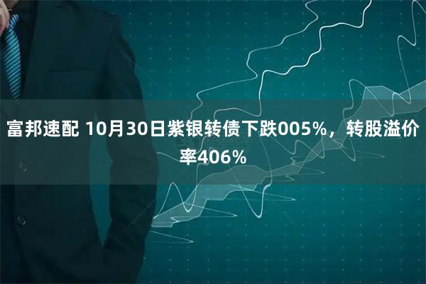 富邦速配 10月30日紫银转债下跌005%，转股溢价率406%