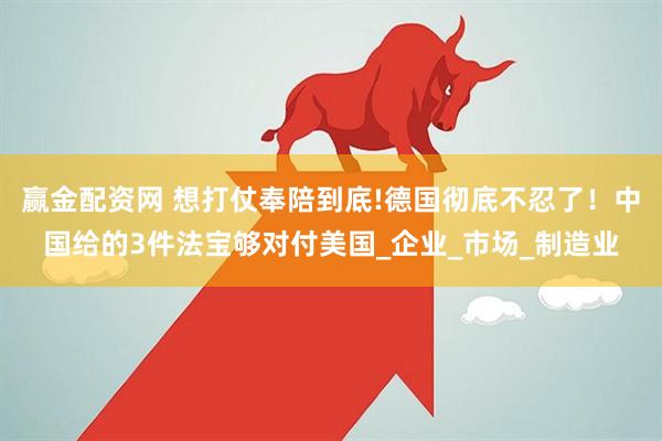 赢金配资网 想打仗奉陪到底!德国彻底不忍了！中国给的3件法宝够对付美国_企业_市场_制造业
