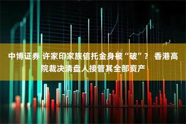 中博证券 许家印家族信托金身被“破”？ 香港高院裁决清盘人接管其全部资产