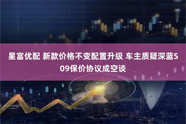星富优配 新款价格不变配置升级 车主质疑深蓝S09保价协议成空谈