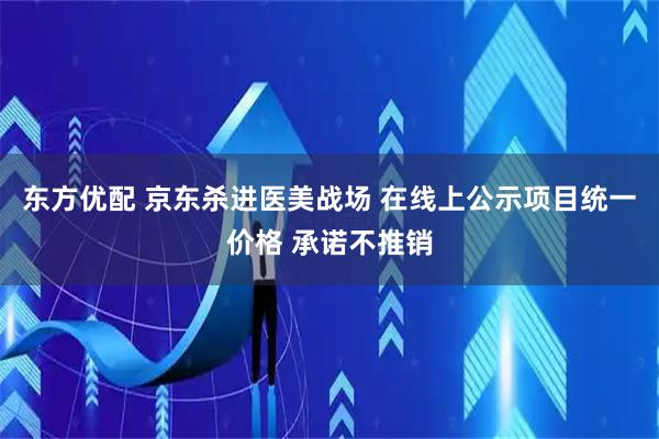 东方优配 京东杀进医美战场 在线上公示项目统一价格 承诺不推销